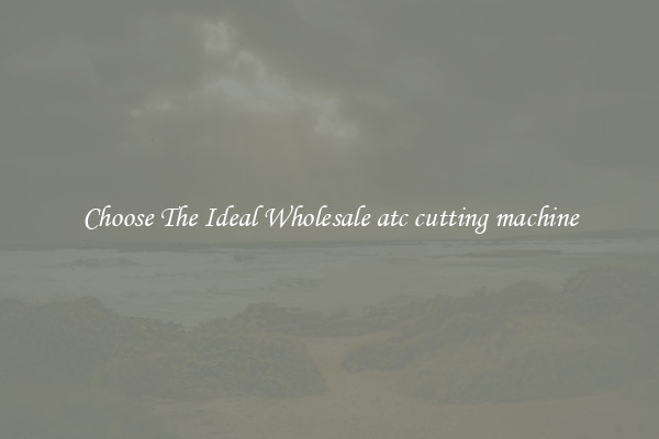 Choose The Ideal Wholesale atc cutting machine