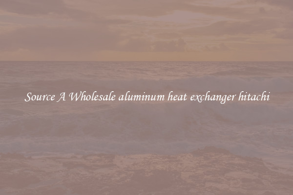 Source A Wholesale aluminum heat exchanger hitachi