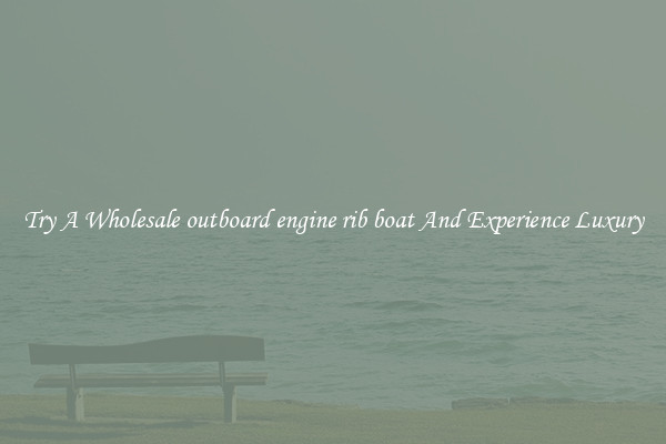 Try A Wholesale outboard engine rib boat And Experience Luxury